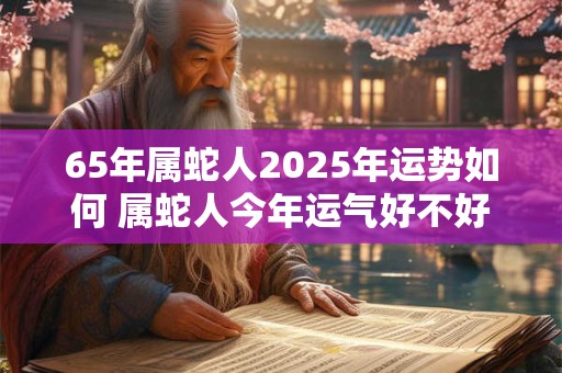 65年属蛇人2025年运势如何 属蛇人今年运气好不好