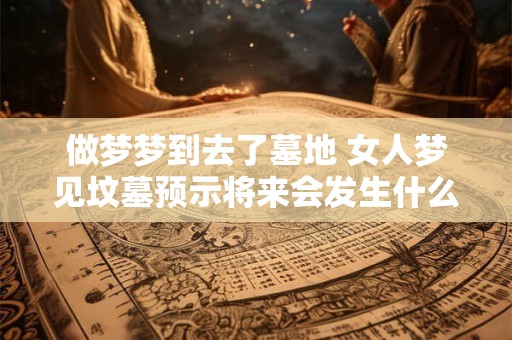 做梦梦到去了墓地 女人梦见坟墓预示将来会发生什么
