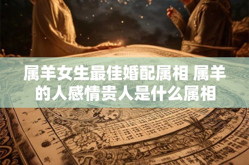 属羊女生最佳婚配属相 属羊的人感情贵人是什么属相