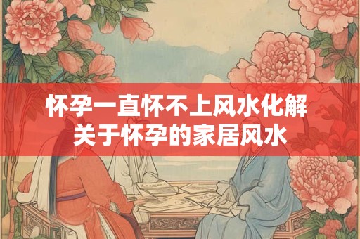 怀孕一直怀不上风水化解 关于怀孕的家居风水