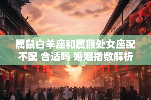 属鼠白羊座和属猴处女座配不配 合适吗 婚姻指数解析