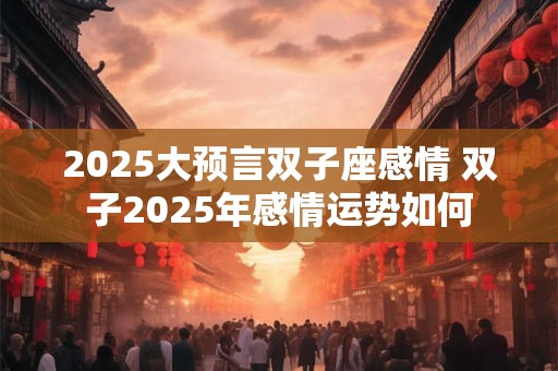 2025大预言双子座感情 双子2025年感情运势如何