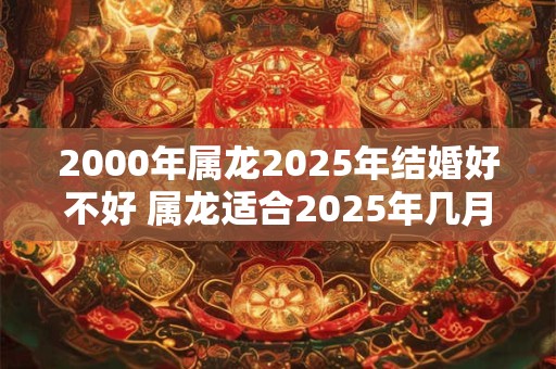 2000年属龙2025年结婚好不好 属龙适合2025年几月结婚