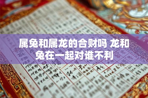 属兔和属龙的合财吗 龙和兔在一起对谁不利