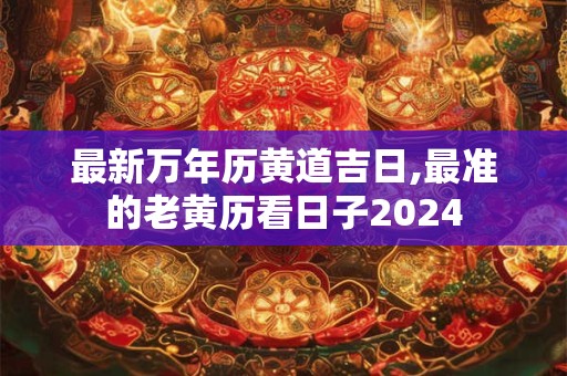 最新万年历黄道吉日,最准的老黄历看日子2024