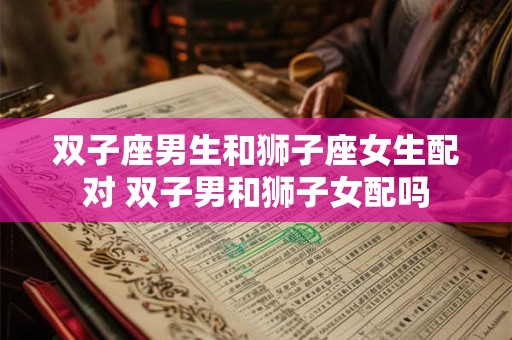 双子座男生和狮子座女生配对 双子男和狮子女配吗