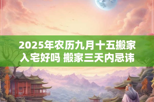 2025年农历九月十五搬家入宅好吗 搬家三天内忌讳
