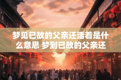 梦见已故的父亲还活着是什么意思 梦到已故的父亲还活着是什么意思