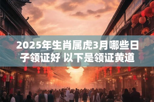 2025年生肖属虎3月哪些日子领证好 以下是领证黄道吉日