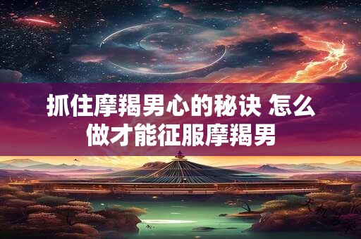 抓住摩羯男心的秘诀 怎么做才能征服摩羯男