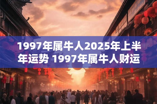 1997年属牛人2025年上半年运势 1997年属牛人财运方位！
