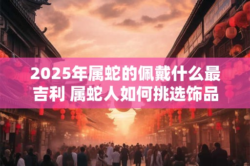 2025年属蛇的佩戴什么最吉利 属蛇人如何挑选饰品 2025年属蛇的佩戴什么最吉利 属蛇人如何挑选饰品