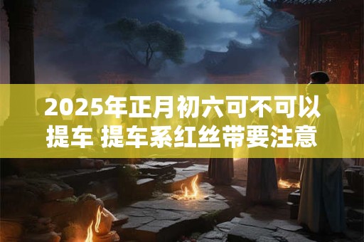 2025年正月初六可不可以提车 提车系红丝带要注意什么
