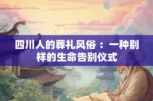 四川人的葬礼风俗 :一种别样的生命告别仪式 四川人的葬礼风俗 :一种别样的生命告别仪式