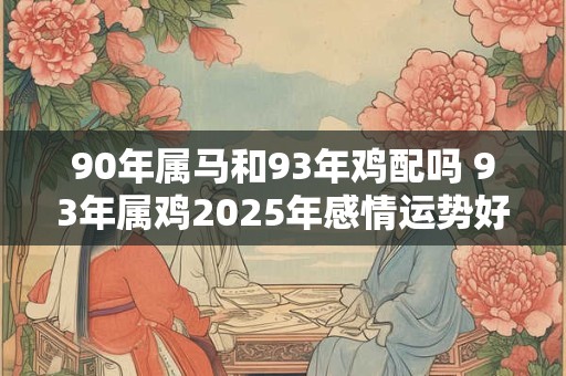90年属马和93年鸡配吗 93年属鸡2025年感情运势好吗