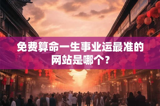 免费算命一生事业运最准的网站是哪个？