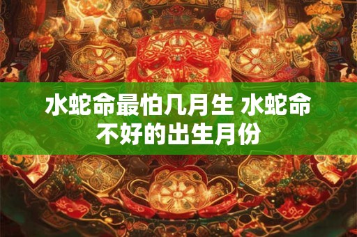 水蛇命最怕几月生 水蛇命不好的出生月份