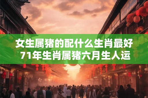 女生属猪的配什么生肖最好 71年生肖属猪六月生人运势
