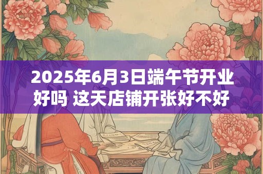 2025年6月3日端午节开业好吗 这天店铺开张好不好