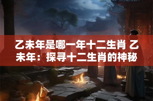 乙未年是哪一年十二生肖 乙未年:探寻十二生肖的神秘轮回 乙未年是哪一年十二生肖 乙未年:探寻十二生肖的神秘轮回