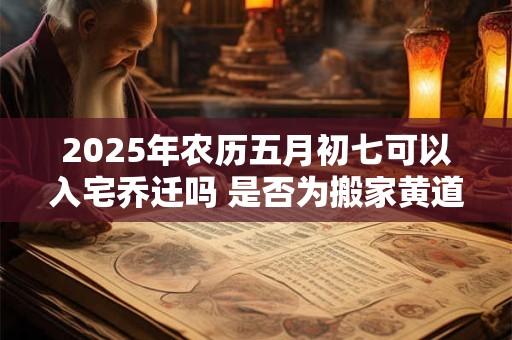 2025年农历五月初七可以入宅乔迁吗 是否为搬家黄道吉日