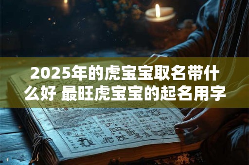 2025年的虎宝宝取名带什么好 最旺虎宝宝的起名用字 2025年的虎宝宝取名带什么好 最旺虎宝宝的起名用字