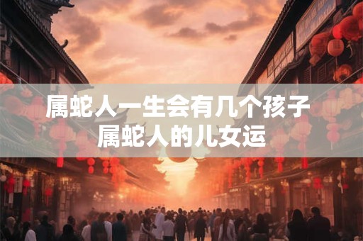 属蛇人一生会有几个孩子 属蛇人的儿女运
