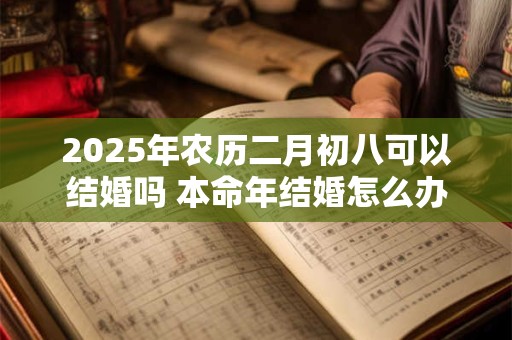 2025年农历二月初八可以结婚吗 本命年结婚怎么办