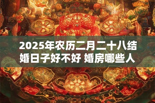 2025年农历二月二十八结婚日子好不好 婚房哪些人不能进
