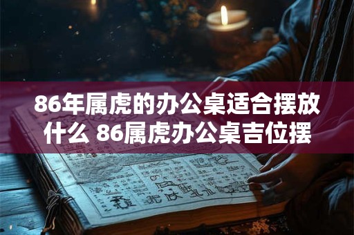 86年属虎的办公桌适合摆放什么 86属虎办公桌吉位摆放