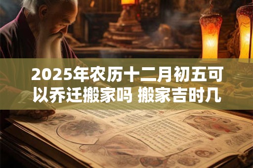 2025年农历十二月初五可以乔迁搬家吗 搬家吉时几点