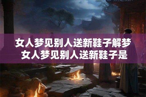 女人梦见别人送新鞋子解梦 女人梦见别人送新鞋子是什么意思