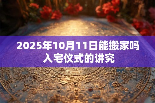2025年10月11日能搬家吗 入宅仪式的讲究 2025年10月11日能搬家吗 入宅仪式的讲究