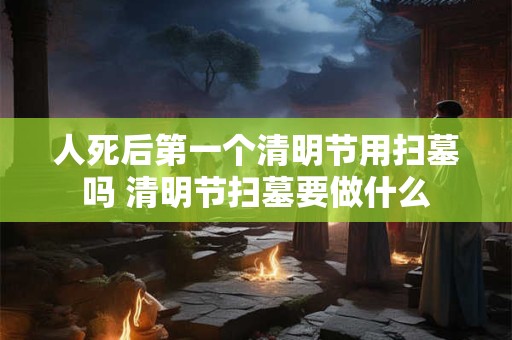 人死后第一个清明节用扫墓吗 清明节扫墓要做什么