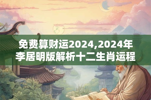 免费算财运2024,2024年李居明版解析十二生肖运程
