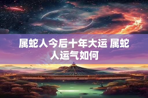 属蛇人今后十年大运 属蛇人运气如何