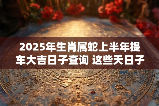 2025年生肖属蛇上半年提车大吉日子查询 这些天日子不错
