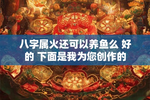 八字属火还可以养鱼么 好的 下面是我为您创作的