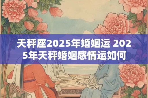 天秤座2025年婚姻运 2025年天秤婚姻感情运如何
