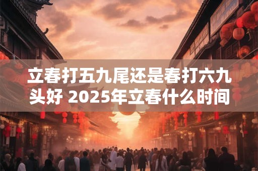 立春打五九尾还是春打六九头好 2025年立春什么时间