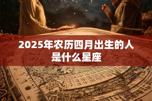 2025年农历四月出生的人是什么星座 2025年农历四月出生的人是什么星座