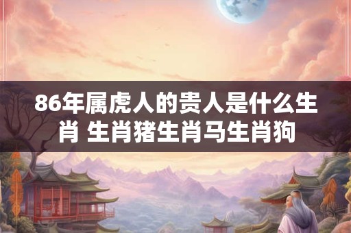 86年属虎人的贵人是什么生肖 生肖猪生肖马生肖狗