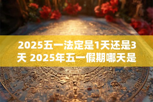 2025五一法定是1天还是3天 2025年五一假期哪天是三倍工资