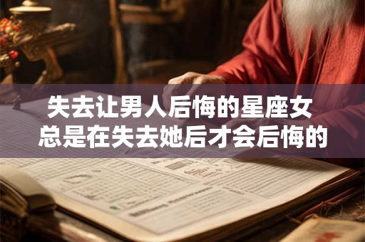 失去让男人后悔的星座女 总是在失去她后才会后悔的星座男