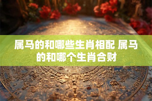 属马的和哪些生肖相配 属马的和哪个生肖合财