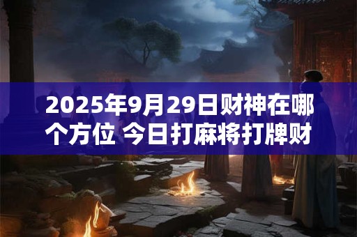 2025年9月29日财神在哪个方位 今日打麻将打牌财神方位！