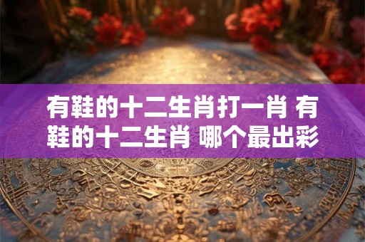 有鞋的十二生肖打一肖 有鞋的十二生肖 哪个最出彩