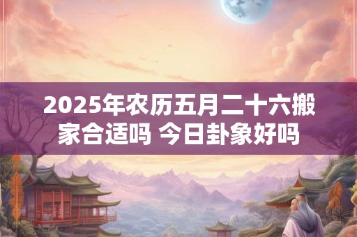 2025年农历五月二十六搬家合适吗 今日卦象好吗 2025年农历五月二十六搬家合适吗 今日卦象好吗