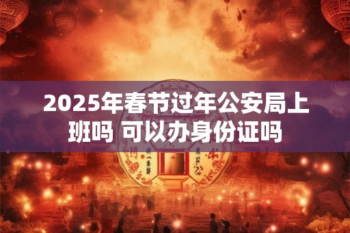 2025年春节过年公安局上班吗 可以办身份证吗