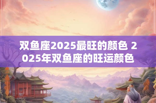 双鱼座2025最旺的颜色 2025年双鱼座的旺运颜色